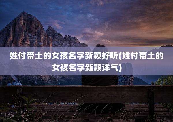 姓付带土的女孩名字新颖好听(姓付带土的女孩名字新颖洋气)