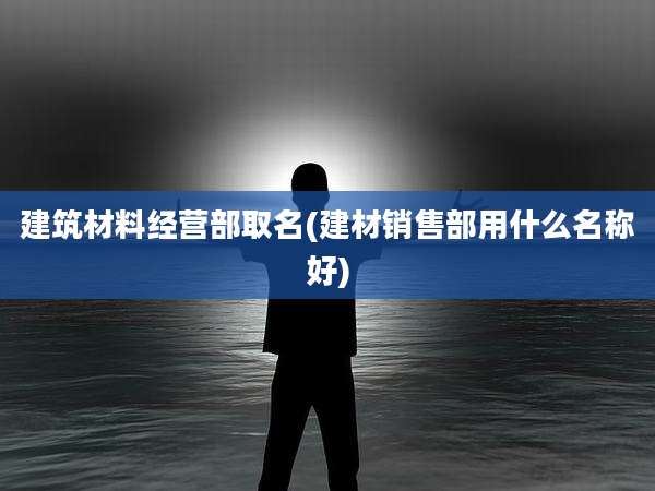 建筑材料经营部取名(建材销售部用什么名称好)