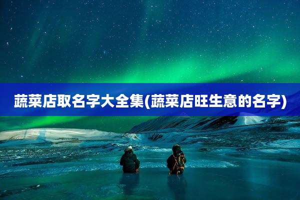 蔬菜店取名字大全集(蔬菜店旺生意的名字)