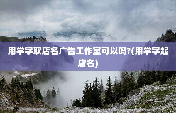 用学字取店名广告工作室可以吗?(用学字起店名)