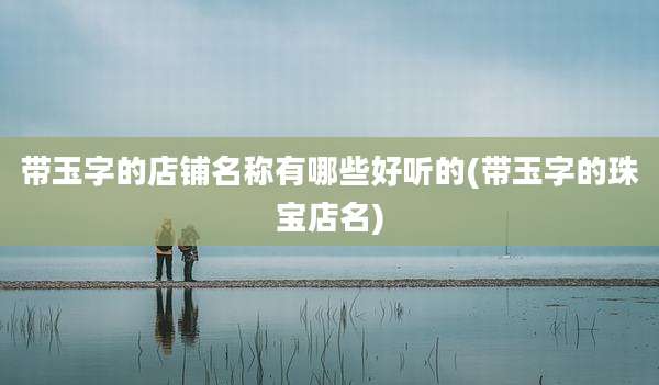 带玉字的店铺名称有哪些好听的(带玉字的珠宝店名)