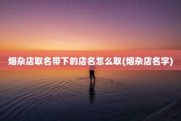 烟杂店取名带下的店名怎么取(烟杂店名字)