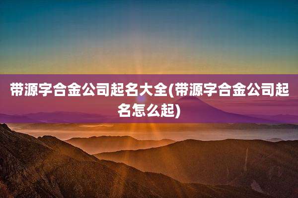 带源字合金公司起名大全(带源字合金公司起名怎么起)