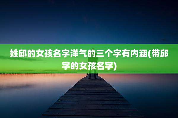 姓邱的女孩名字洋气的三个字有内涵(带邱字的女孩名字)