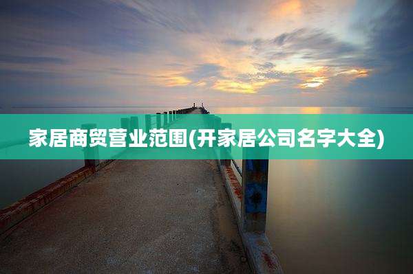 家居商贸营业范围(开家居公司名字大全)