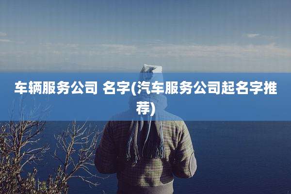 车辆服务公司 名字(汽车服务公司起名字推荐)