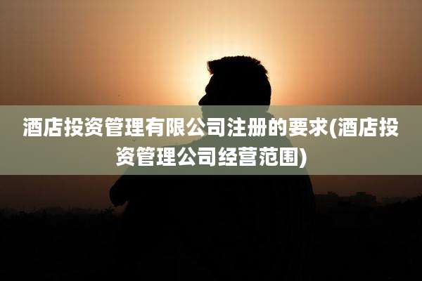 酒店投资管理有限公司注册的要求(酒店投资管理公司经营范围)