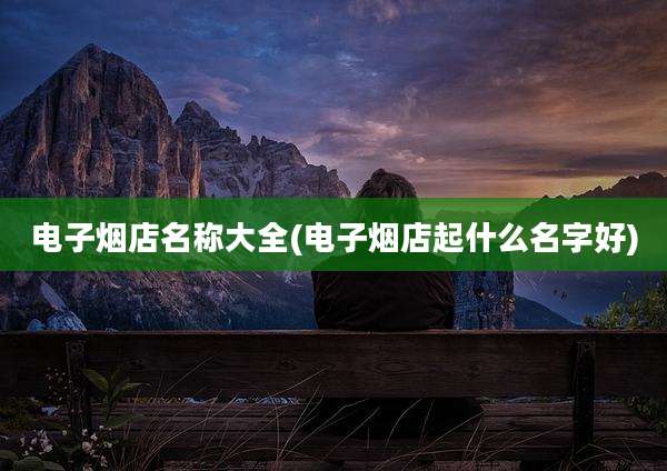 电子烟店名称大全(电子烟店起什么名字好)