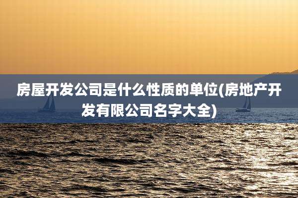 房屋开发公司是什么性质的单位(房地产开发有限公司名字大全)