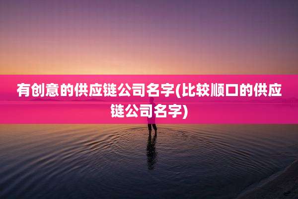 有创意的供应链公司名字(比较顺口的供应链公司名字)
