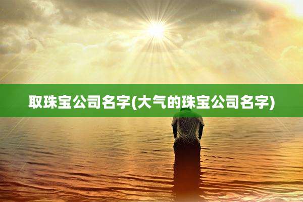 取珠宝公司名字(大气的珠宝公司名字)
