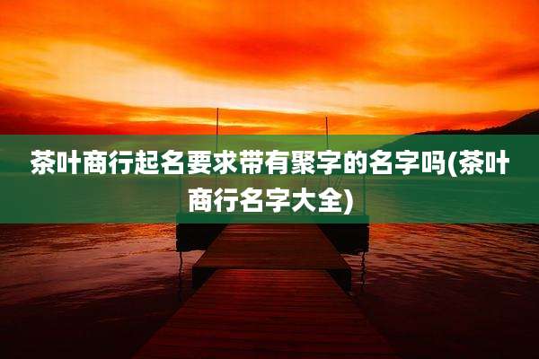 茶叶商行起名要求带有聚字的名字吗(茶叶商行名字大全)