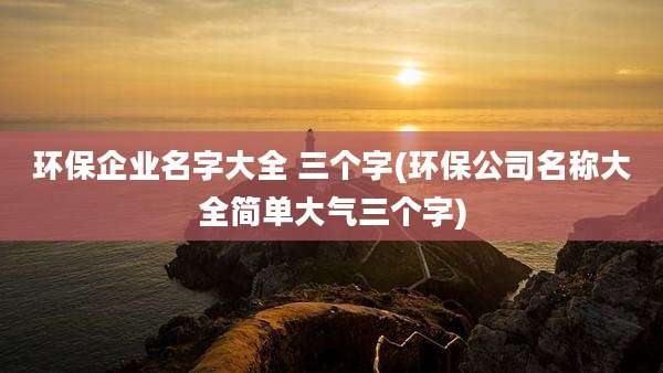 环保企业名字大全 三个字(环保公司名称大全简单大气三个字)