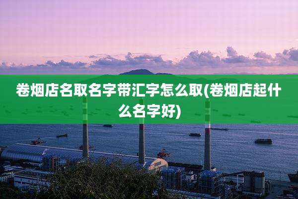 卷烟店名取名字带汇字怎么取(卷烟店起什么名字好)
