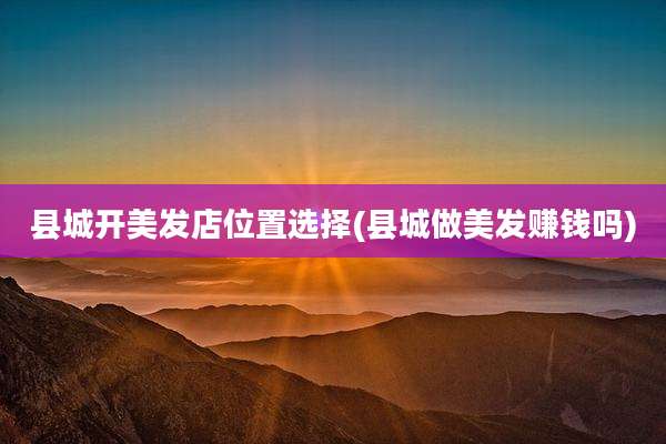 县城开美发店位置选择(县城做美发赚钱吗)