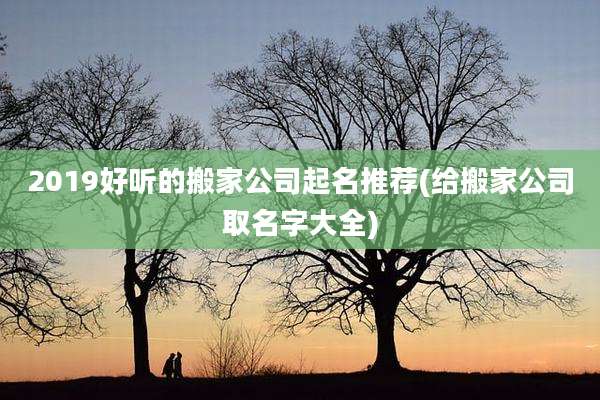 2019好听的搬家公司起名推荐(给搬家公司取名字大全)