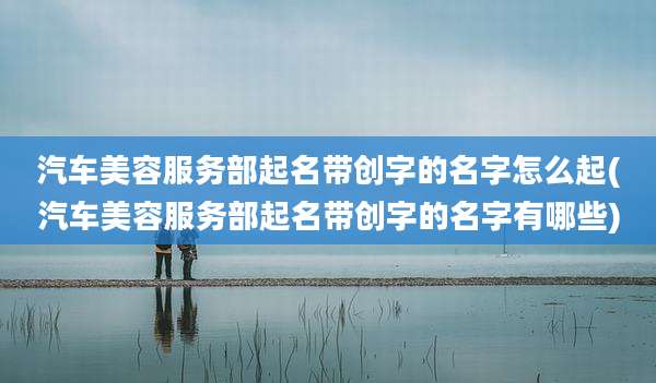 汽车美容服务部起名带创字的名字怎么起(汽车美容服务部起名带创字的名字有哪些)