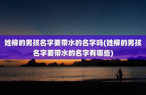姓柳的男孩名字要带水的名字吗(姓柳的男孩名字要带水的名字有哪些)
