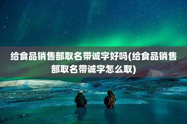 给食品销售部取名带诚字好吗(给食品销售部取名带诚字怎么取)