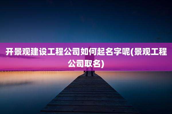 开景观建设工程公司如何起名字呢(景观工程公司取名)
