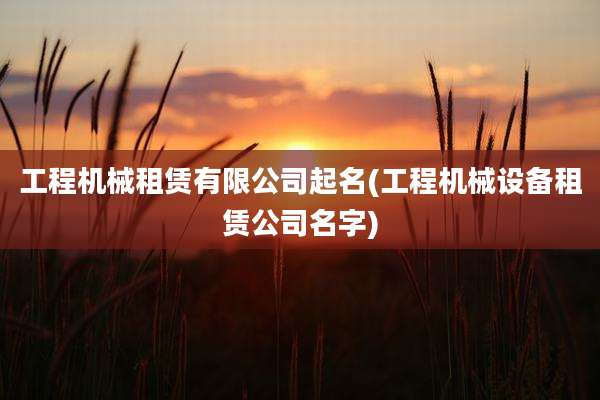 工程机械租赁有限公司起名(工程机械设备租赁公司名字)