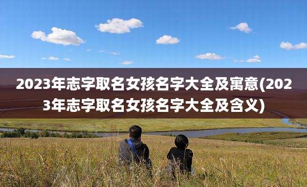 2023年志字取名女孩名字大全及寓意(2023年志字取名女孩名字大全及含义)