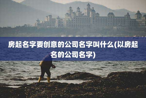 房起名字要创意的公司名字叫什么(以房起名的公司名字)