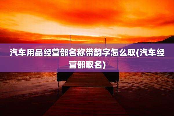 汽车用品经营部名称带韵字怎么取(汽车经营部取名)