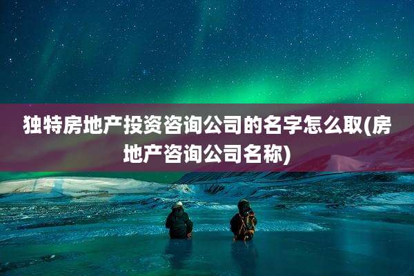 独特房地产投资咨询公司的名字怎么取(房地产咨询公司名称)
