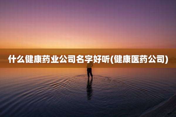 什么健康药业公司名字好听(健康医药公司)