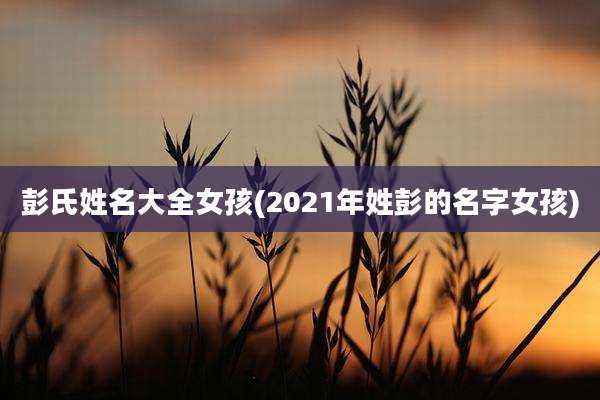 彭氏姓名大全女孩(2021年姓彭的名字女孩)