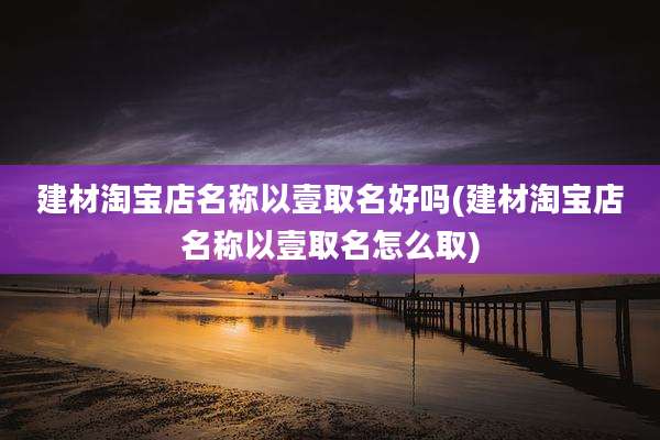 建材淘宝店名称以壹取名好吗(建材淘宝店名称以壹取名怎么取)