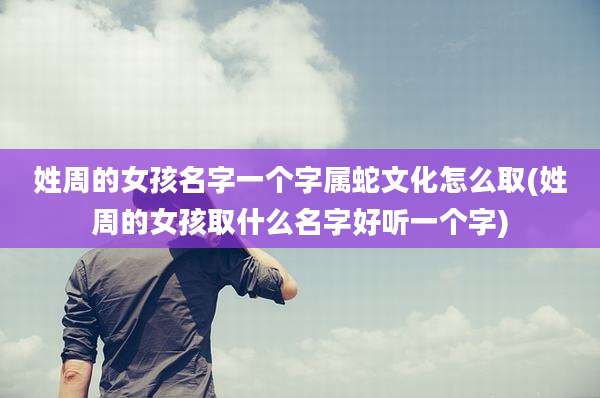 姓周的女孩名字一个字属蛇文化怎么取(姓周的女孩取什么名字好听一个字)