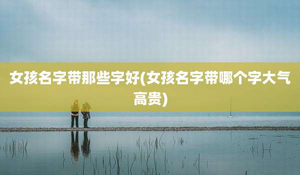 女孩名字带那些字好(女孩名字带哪个字大气高贵)