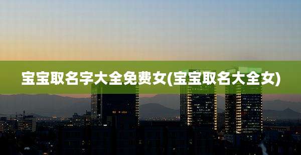 宝宝取名字大全免费女(宝宝取名大全女)