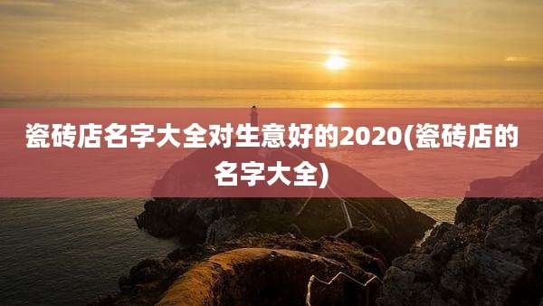 瓷砖店名字大全对生意好的2020(瓷砖店的名字大全)