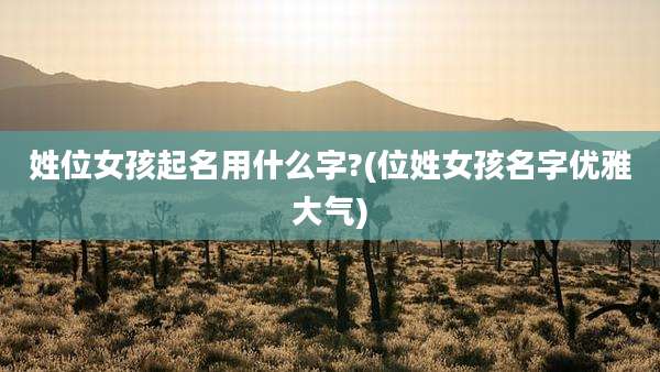 姓位女孩起名用什么字?(位姓女孩名字优雅大气)