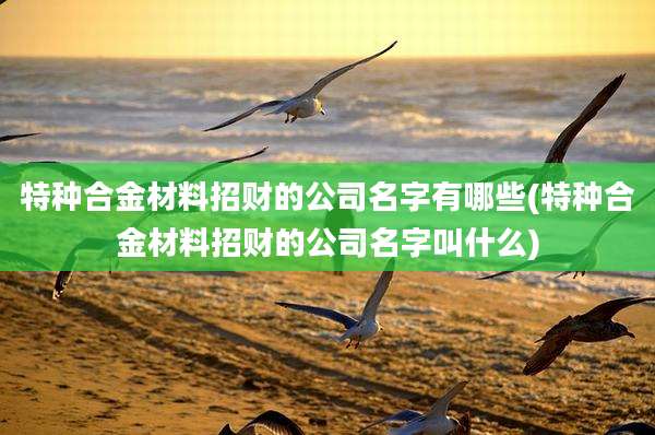 特种合金材料招财的公司名字有哪些(特种合金材料招财的公司名字叫什么)