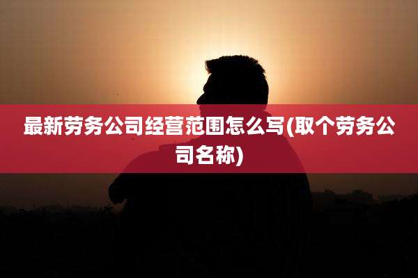 最新劳务公司经营范围怎么写(取个劳务公司名称)