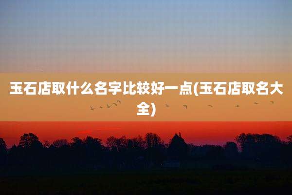 玉石店取什么名字比较好一点(玉石店取名大全)