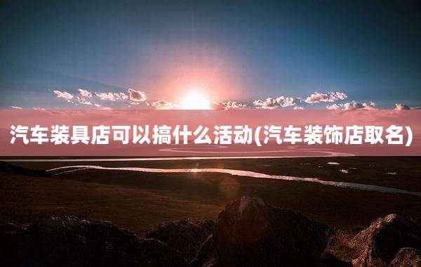 汽车装具店可以搞什么活动(汽车装饰店取名)