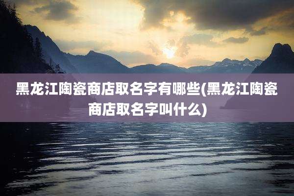 黑龙江陶瓷商店取名字有哪些(黑龙江陶瓷商店取名字叫什么)