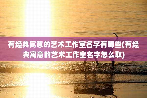 有经典寓意的艺术工作室名字有哪些(有经典寓意的艺术工作室名字怎么取)