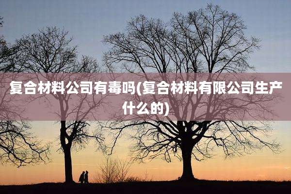 复合材料公司有毒吗(复合材料有限公司生产什么的)