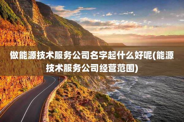 做能源技术服务公司名字起什么好呢(能源技术服务公司经营范围)