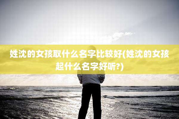 姓沈的女孩取什么名字比较好(姓沈的女孩起什么名字好听?)