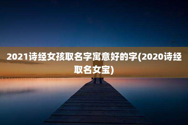 2021诗经女孩取名字寓意好的字(2020诗经取名女宝)