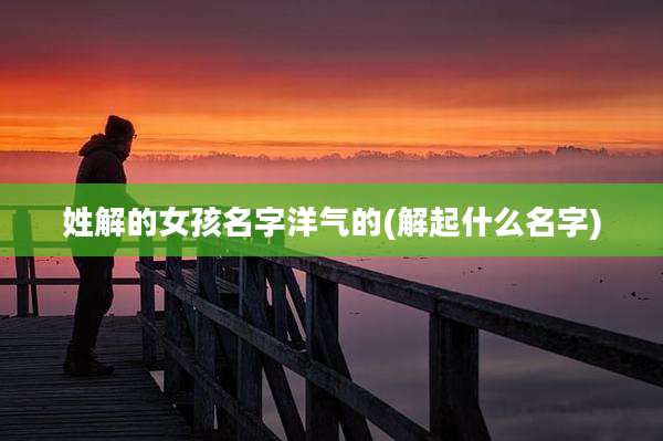 姓解的女孩名字洋气的(解起什么名字)