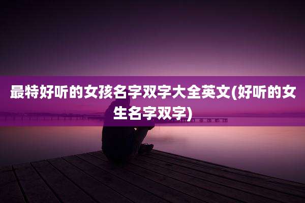 最特好听的女孩名字双字大全英文(好听的女生名字双字)