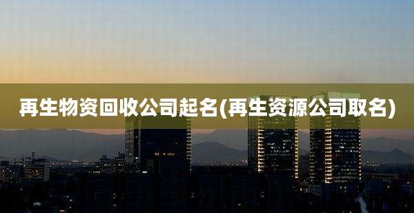 再生物资回收公司起名(再生资源公司取名)